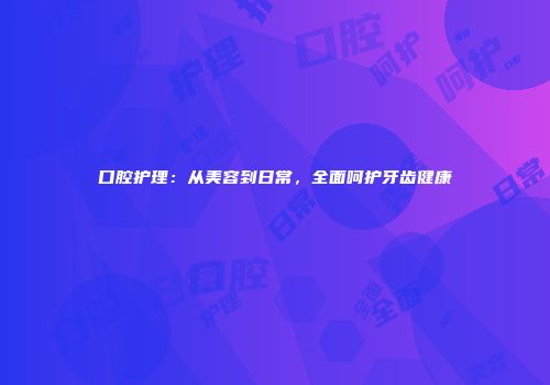 口腔护理：从美容到日常，全面呵护牙齿健康