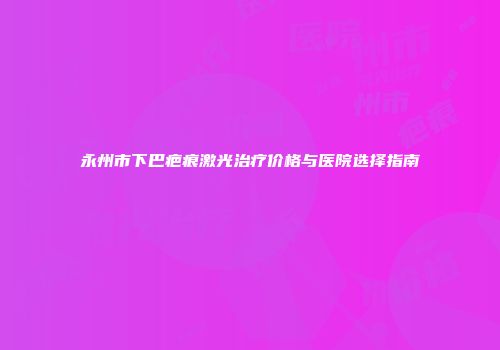 永州市下巴疤痕激光治疗价格与医院选择指南