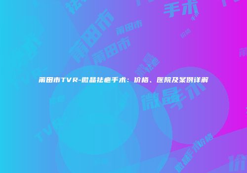 莆田市TVR-微晶祛疤手术：价格、医院及案例详解