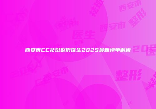 西安市CC祛斑整形医生2025最新榜单解析