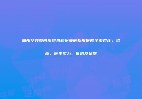 郑州华领整形医院与郑州美丽整形医院全面对比：资质、医生实力、价格及案例
