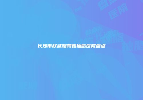 长沙市权威胳膊粗抽脂医院盘点