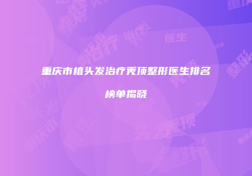 重庆市植头发治疗秃顶整形医生排名榜单揭晓