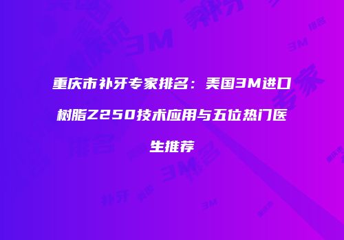 重庆市补牙专家排名：美国3M进口树脂Z250技术应用与五位热门医生推荐