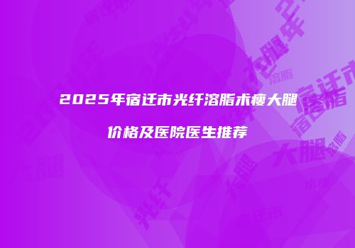 2025年宿迁市光纤溶脂术瘦大腿价格及医院医生推荐