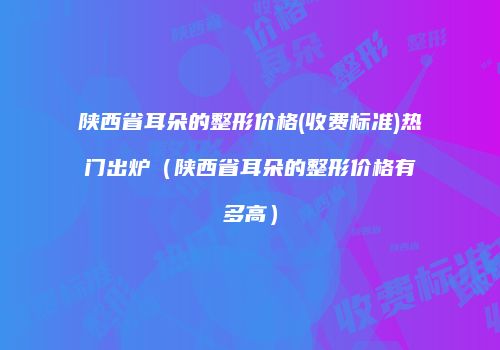 陕西省耳朵的整形价格(收费标准)热门出炉（陕西省耳朵的整形价格有多高）