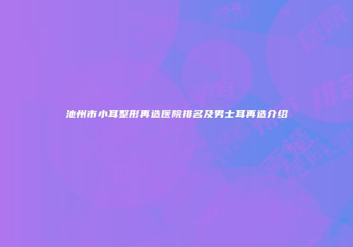 池州市小耳整形再造医院排名及男士耳再造介绍