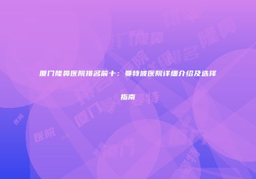 厦门隆鼻医院排名前十：曼特波医院详细介绍及选择指南