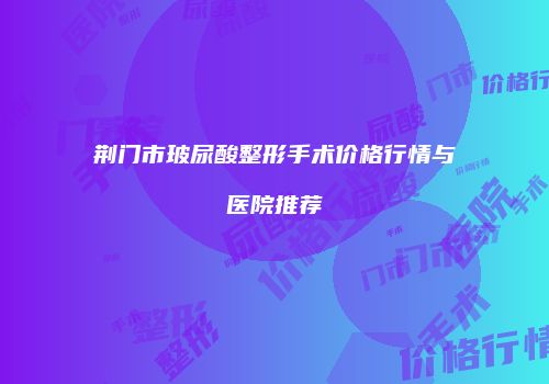荆门市玻尿酸整形手术价格行情与医院推荐