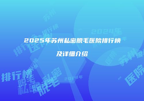 2025年苏州私密脱毛医院排行榜及详细介绍