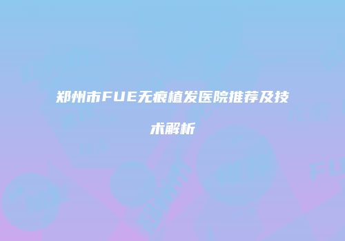 郑州市FUE无痕植发医院推荐及技术解析