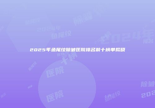 2025年鱼尾纹除皱医院排名前十榜单揭晓