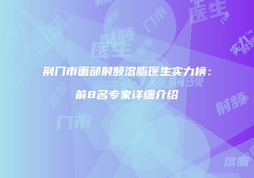 荆门市面部射频溶脂医生实力榜：前8名专家详细介绍