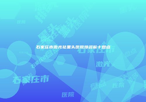 石家庄市激光祛黑头医院排名前十盘点