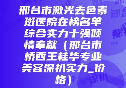 邢台市激光去色素斑医院在榜名单综合实力十强倾情奉献（邢台市桥西王桂华专业美容深扒实力_价格）