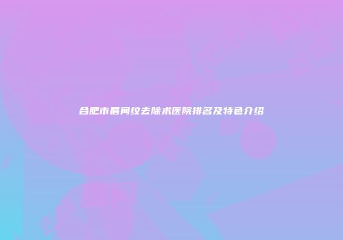 合肥市眉间纹去除术医院排名及特色介绍