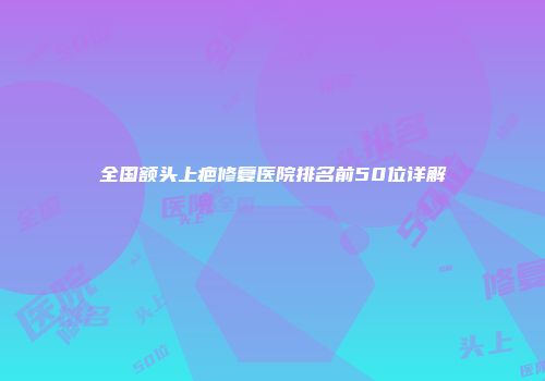 全国额头上疤修复医院排名前50位详解