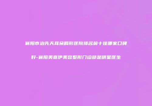 襄阳市治先天耳朵畸形医院排名前十佳哪家口碑好-襄阳美嘉伊美容整形门诊部是明星医生