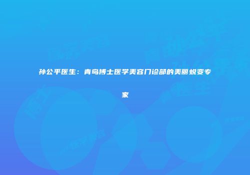 孙公平医生：青岛博士医学美容门诊部的美丽蜕变专家