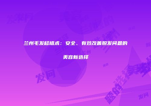 兰州毛发移植术：安全、有效改善脱发问题的美容新选择