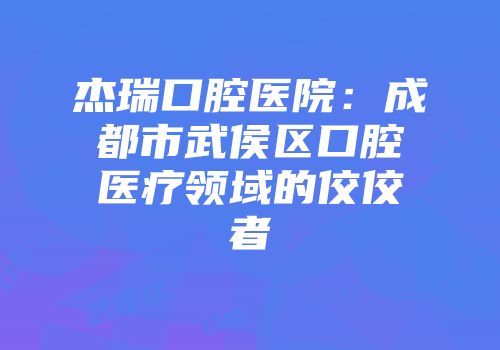 杰瑞口腔医院：成都市武侯区口腔医疗领域的佼佼者