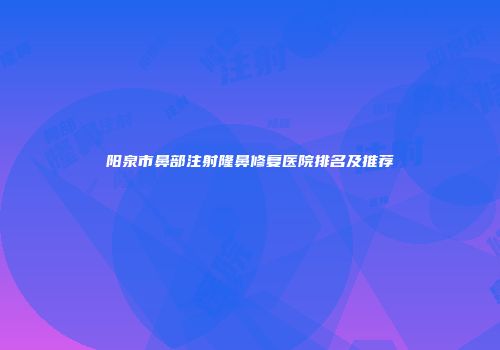 阳泉市鼻部注射隆鼻修复医院排名及推荐