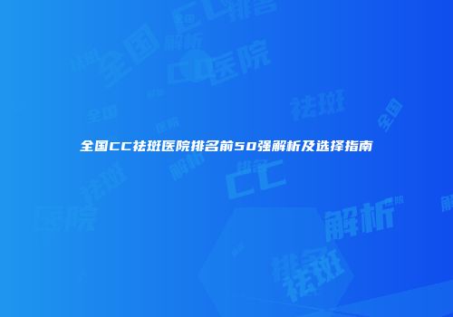 全国CC祛斑医院排名前50强解析及选择指南