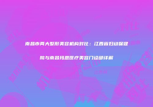 南昌市两大整形美容机构对比：江西省妇幼保健院与南昌玛恩医疗美容门诊部详解