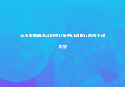 玉溪市韩国海菲水光针医院口碑排行榜前十强揭晓