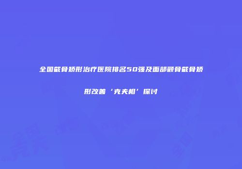 全国截骨矫形治疗医院排名50强及面部颧骨截骨矫形改善‘克夫相’探讨