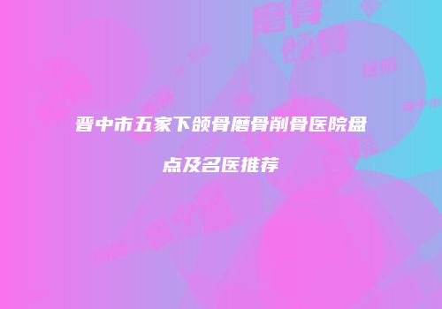 晋中市五家下颌骨磨骨削骨医院盘点及名医推荐
