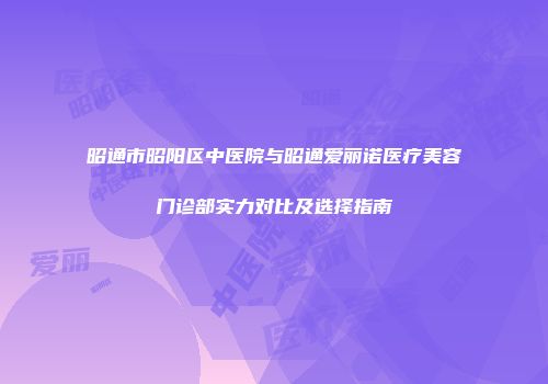昭通市昭阳区中医院与昭通爱丽诺医疗美容门诊部实力对比及选择指南