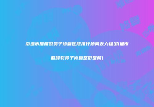 南通市唇腭裂鼻子修复医院排行榜网友力推(南通市唇腭裂鼻子修复整形医院)
