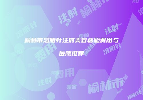 榆林市溶脂针注射美容瘦脸费用与医院推荐