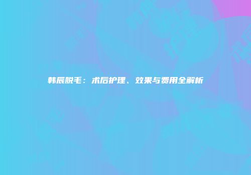 韩辰脱毛：术后护理、效果与费用全解析