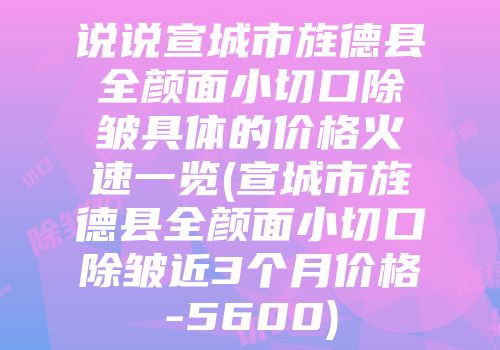 说说宣城市旌德县全颜面小切口除皱具体的价格火速一览(宣城市旌德县全颜面小切口除皱近3个月价格-5600)