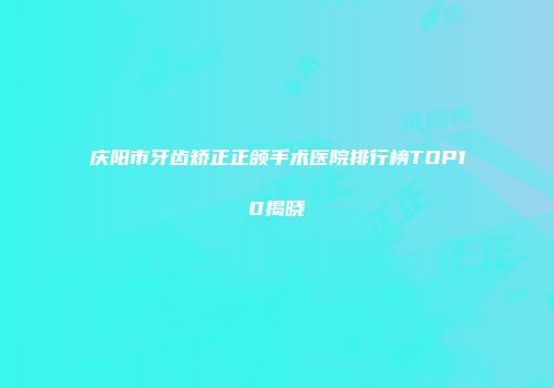 庆阳市牙齿矫正正颌手术医院排行榜TOP10揭晓