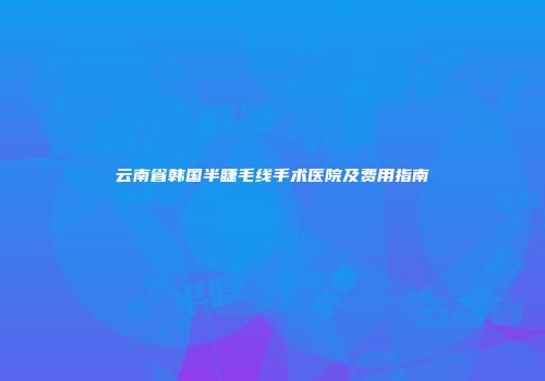 云南省韩国半睫毛线手术医院及费用指南