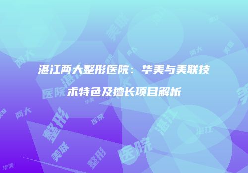 湛江两大整形医院：华美与美联技术特色及擅长项目解析