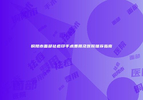铜陵市面部祛痘印手术费用及医院推荐指南