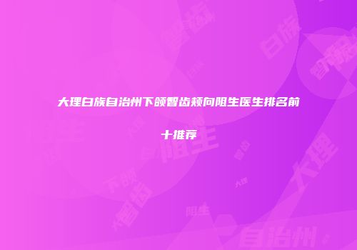 大理白族自治州下颌智齿颊向阻生医生排名前十推荐