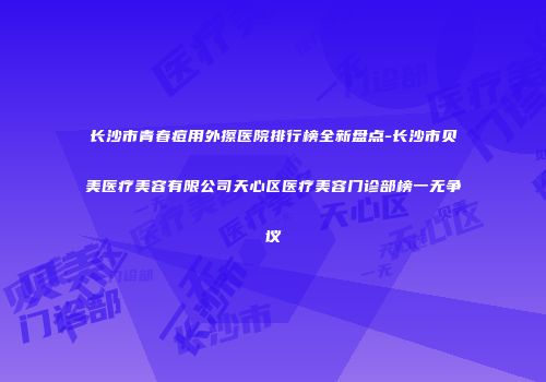 长沙市青春痘用外擦医院排行榜全新盘点-长沙市贝美医疗美容有限公司天心区医疗美容门诊部榜一无争议