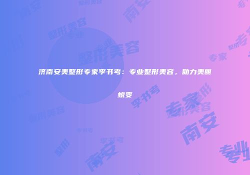 济南安美整形专家李书考：专业整形美容，助力美丽蜕变
