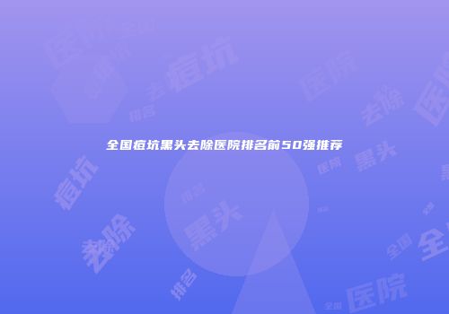 全国痘坑黑头去除医院排名前50强推荐