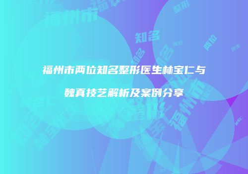 福州市两位知名整形医生林宝仁与魏真技艺解析及案例分享