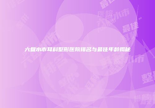 六盘水市耳科整形医院排名与最佳年龄揭秘