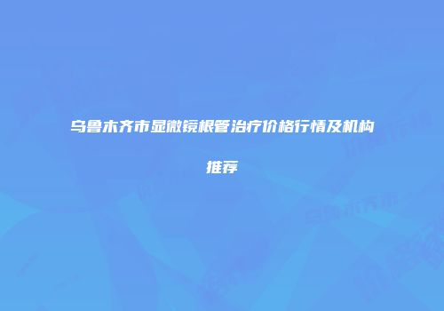 乌鲁木齐市显微镜根管治疗价格行情及机构推荐