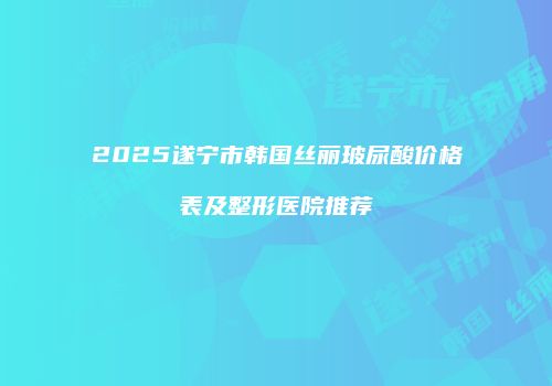 2025遂宁市韩国丝丽玻尿酸价格表及整形医院推荐
