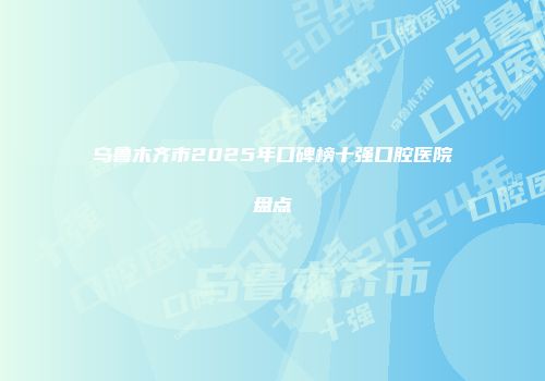 乌鲁木齐市2025年口碑榜十强口腔医院盘点