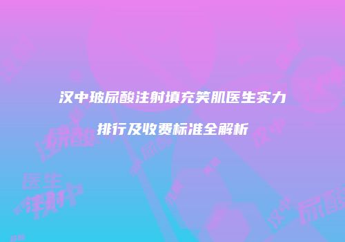 汉中玻尿酸注射填充笑肌医生实力排行及收费标准全解析